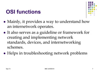 OSI functions
 Mainly, it provides a way to understand how
an internetwork operates.
 It also serves as a guideline or framework for
creating and implementing network
standards, devices, and internetworking
schemes.
 Helps in troubleshooting network problems
7Sep-13 BBC & BIOM III
 