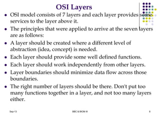 OSI Layers
 OSI model consists of 7 layers and each layer provides some
services to the layer above it.
 The principles that were applied to arrive at the seven layers
are as follows:
 A layer should be created where a different level of
abstraction (idea, concept) is needed.
 Each layer should provide some well defined functions.
 Each layer should work independently from other layers.
 Layer boundaries should minimize data flow across those
boundaries.
 The right number of layers should be there. Don't put too
many functions together in a layer, and not too many layers
either.
8Sep-13 BBC & BIOM III
 