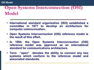 Open Systems Interconnection (OSI)
Model
International standard organization (ISO) established a
committee in 1977 to develop an architecture for
computer communication.
Open Systems Interconnection (OSI) reference model is
the result of this effort.
In 1984, the Open Systems Interconnection (OSI)
reference model was approved as an international
standard for communications architecture.
Term “open” denotes the ability to connect any two
systems which conform to the reference model and
associated standards.
OSI Model
 