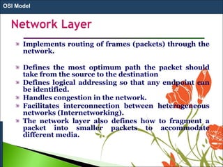 Implements routing of frames (packets) through the
network.
Defines the most optimum path the packet should
take from the source to the destination
Defines logical addressing so that any endpoint can
be identified.
Handles congestion in the network.
Facilitates interconnection between heterogeneous
networks (Internetworking).
The network layer also defines how to fragment a
packet into smaller packets to accommodate
different media.
OSI Model
 