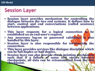 Session layer provides mechanism for controlling the
dialogue between the two end systems. It defines how to
start, control and end conversations (called sessions)
between applications.
This layer requests for a logical connection to be
established on an end-user’s request.
Any necessary log-on or password validation is also
handled by this layer.
Session layer is also responsible for terminating the
connection.
This layer provides services like dialogue discipline which
can be full duplex or half duplex.
Session layer can also provide check-pointing mechanism
such that if a failure of some sort occurs between
checkpoints, all data can be retransmitted from the last
checkpoint.
OSI Model
 