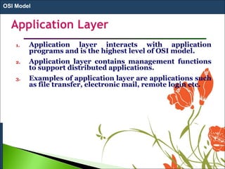 1. Application layer interacts with application
programs and is the highest level of OSI model.
2. Application layer contains management functions
to support distributed applications.
3. Examples of application layer are applications such
as file transfer, electronic mail, remote login etc.
OSI Model
 