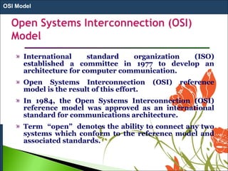 International standard organization (ISO)
established a committee in 1977 to develop an
architecture for computer communication.
Open Systems Interconnection (OSI) reference
model is the result of this effort.
In 1984, the Open Systems Interconnection (OSI)
reference model was approved as an international
standard for communications architecture.
Term “open” denotes the ability to connect any two
systems which conform to the reference model and
associated standards.
OSI Model
 