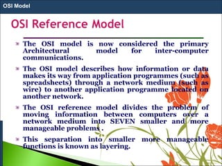 The OSI model is now considered the primary
Architectural model for inter-computer
communications.
The OSI model describes how information or data
makes its way from application programmes (such as
spreadsheets) through a network medium (such as
wire) to another application programme located on
another network.
The OSI reference model divides the problem of
moving information between computers over a
network medium into SEVEN smaller and more
manageable problems .
This separation into smaller more manageable
functions is known as layering.
OSI Model
 