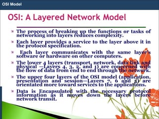 The process of breaking up the functions or tasks of
networking into layers reduces complexity.
Each layer provides a service to the layer above it in
the protocol specification.
Each layer communicates with the same layer’s
software or hardware on other computers.
The lower 4 layers (transport, network, data link and
physical —Layers 4, 3, 2, and 1) are concerned with
the flow of data from end to end through the network.
The upper four layers of the OSI model (application,
presentation and session—Layers 7, 6 and 5) are
orientated more toward services to the applications.
Data is Encapsulated with the necessary protocol
information as it moves down the layers before
network transit.
OSI Model
 