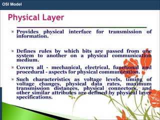 Provides physical interface for transmission of
information.
Defines rules by which bits are passed from one
system to another on a physical communication
medium.
Covers all - mechanical, electrical, functional and
procedural - aspects for physical communication.
Such characteristics as voltage levels, timing of
voltage changes, physical data rates, maximum
transmission distances, physical connectors, and
other similar attributes are defined by physical layer
specifications.
OSI Model
 