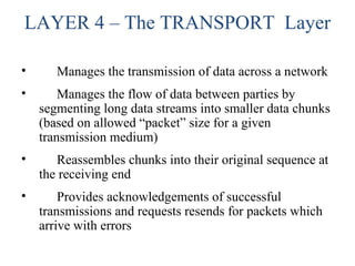 LAYER 4 – The TRANSPORT Layer
• Manages the transmission of data across a network
• Manages the flow of data between parties by
segmenting long data streams into smaller data chunks
(based on allowed “packet” size for a given
transmission medium)
• Reassembles chunks into their original sequence at
the receiving end
• Provides acknowledgements of successful
transmissions and requests resends for packets which
arrive with errors
 