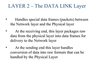 LAYER 2 – The DATA LINK Layer
• Handles special data frames (packets) between
the Network layer and the Physical layer
• At the receiving end, this layer packages raw
data from the physical layer into data frames for
delivery to the Network layer
• At the sending end this layer handles
conversion of data into raw formats that can be
handled by the Physical Layer
 