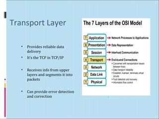 Transport Layer 
 Provides reliable data 
delivery 
 It’s the TCP in TCP/IP 
 Receives info from upper 
layers and segments it into 
packets 
 Can provide error detection 
and correction 3 
 