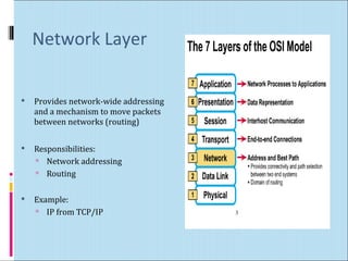 Network Layer 
 Provides network-wide addressing 
and a mechanism to move packets 
between networks (routing) 
 Responsibilities: 
 Network addressing 
 Routing 
 Example: 
 IP from TCP/IP 3 
 