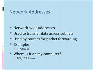 Network Addresses 
 Network-wide addresses 
 Used to transfer data across subnets 
 Used by routers for packet forwarding 
 Example: 
 IP Address 
 Where is it on my computer? 
 TCP/IP Software 
 