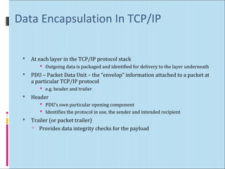 Data Encapsulation In TCP/IP 
 At each layer in the TCP/IP protocol stack 
 Outgoing data is packaged and identified for delivery to the layer underneath 
 PDU – Packet Data Unit – the “envelop” information attached to a packet at 
a particular TCP/IP protocol 
 e.g. header and trailer 
 Header 
 PDU’s own particular opening component 
 Identifies the protocol in use, the sender and intended recipient 
 Trailer (or packet trailer) 
 Provides data integrity checks for the payload 
 
