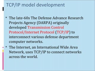 TCP/IP model development 
 The late-60s The Defense Advance Research 
Projects Agency (DARPA) originally 
developed Transmission Control 
Protocol/Internet Protocol (TCP/IP) to 
interconnect various defense department 
computer networks. 
 The Internet, an International Wide Area 
Network, uses TCP/IP to connect networks 
across the world. 
 