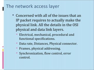 The network access layer 
 Concerned with all of the issues that an 
IP packet requires to actually make the 
physical link. All the details in the OSI 
physical and data link layers. 
 Electrical, mechanical, procedural and 
functional specifications. 
 Data rate, Distances, Physical connector. 
 Frames, physical addressing. 
 Synchronization, flow control, error 
control. 
 