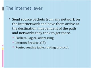 The internet layer 
 Send source packets from any network on 
the internetwork and have them arrive at 
the destination independent of the path 
and networks they took to get there. 
 Packets, Logical addressing. 
 Internet Protocol (IP). 
 Route , routing table, routing protocol. 
 