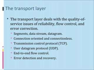 The transport layer 
 The transport layer deals with the quality-of-service 
issues of reliability, flow control, and 
error correction. 
 Segments, data stream, datagram. 
 Connection oriented and connectionless. 
 Transmission control protocol (TCP). 
 User datagram protocol (UDP). 
 End-to-end flow control. 
 Error detection and recovery. 
 