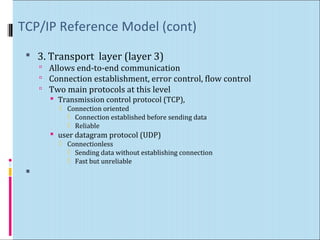 TCP/IP Reference Model (cont) 
 3. Transport layer (layer 3) 
 Allows end-to-end communication 
 Connection establishment, error control, flow control 
 Two main protocols at this level 
 Transmission control protocol (TCP), 
 Connection oriented 
 Connection established before sending data 
 Reliable 
 user datagram protocol (UDP) 
 Connectionless 
 Sending data without establishing connection 
 Fast but unreliable 
 
 