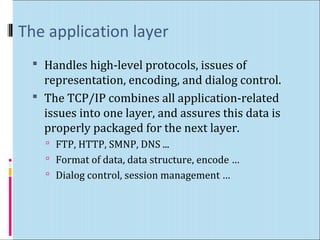 The application layer 
 Handles high-level protocols, issues of 
representation, encoding, and dialog control. 
 The TCP/IP combines all application-related 
issues into one layer, and assures this data is 
properly packaged for the next layer. 
 FTP, HTTP, SMNP, DNS ... 
 Format of data, data structure, encode … 
 Dialog control, session management … 
 