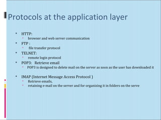 Protocols at the application layer 
 HTTP: 
 browser and web server communication 
 FTP : 
 file transfer protocol 
 TELNET: 
 remote login protocol 
 POP3: Retrieve email 
 POP3 is designed to delete mail on the server as soon as the user has downloaded it 
 IMAP (Internet Message Access Protocol ) 
 Retrieve emails, 
 retaining e-mail on the server and for organizing it in folders on the serve 
 