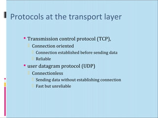 Protocols at the transport layer 
 Transmission control protocol (TCP), 
 Connection oriented 
 Connection established before sending data 
 Reliable 
 user datagram protocol (UDP) 
 Connectionless 
 Sending data without establishing connection 
 Fast but unreliable 
 