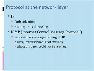 Protocol at the network layer 
 IP 
 Path selection , 
 routing and addressing 
 ICMP (Internet Control Message Protocol ) 
 sends error messages relying on IP 
 a requested service is not available 
 a host or router could not be reached 
 