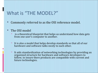 What is “THE MODEL?” 
 Commonly referred to as the OSI reference model. 
 The OSI model 
 is a theoretical blueprint that helps us understand how data gets 
from one user’s computer to another. 
 It is also a model that helps develop standards so that all of our 
hardware and software talks nicely to each other. 
 It aids standardization of networking technologies by providing an 
organized structure for hardware and software developers to 
follow, to insure there products are compatible with current and 
future technologies. 
 