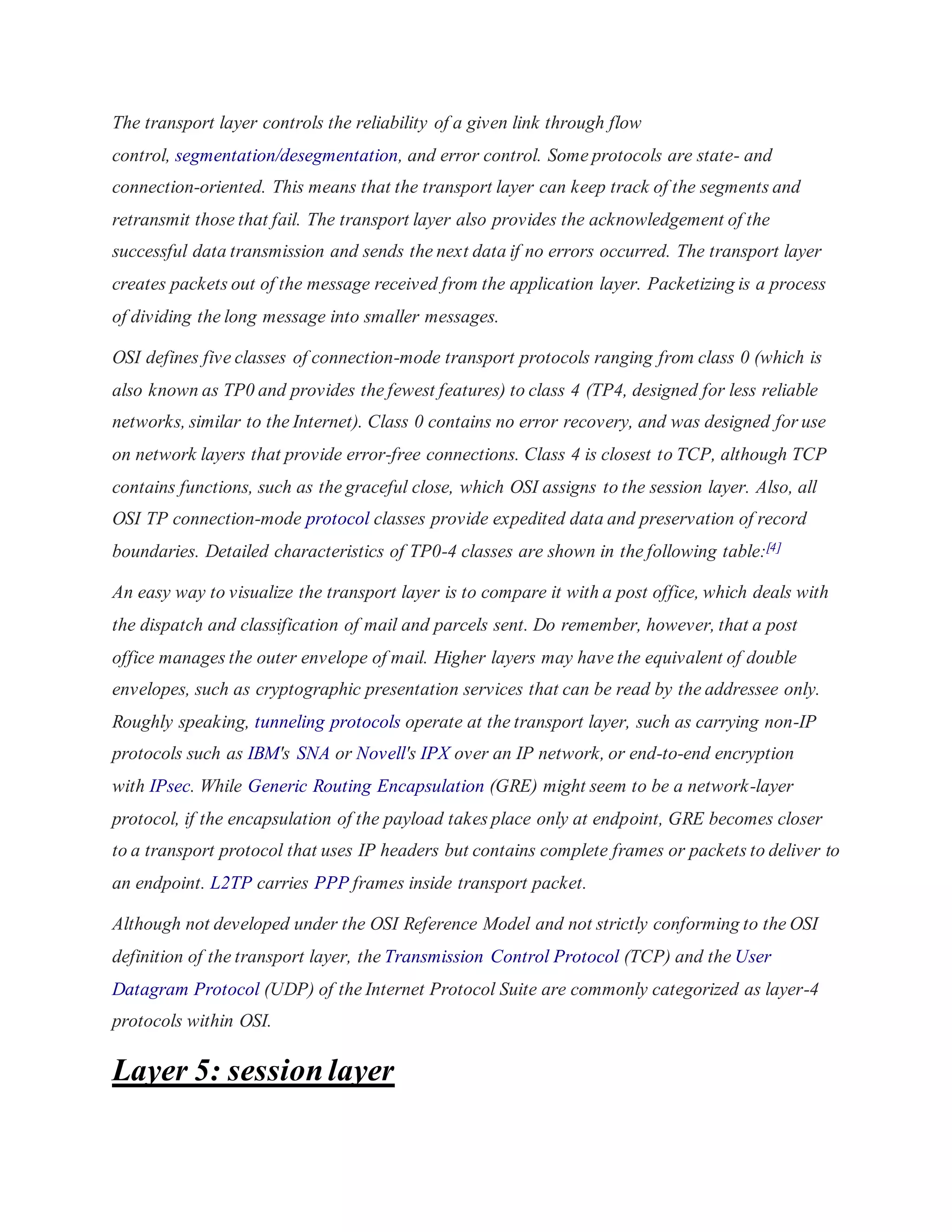 The transport layer controls the reliability of a given link through flow 
control, segmentation/desegmentation, and error control. Some protocols are state- and 
connection-oriented. This means that the transport layer can keep track of the segments and 
retransmit those that fail. The transport layer also provides the acknowledgement of the 
successful data transmission and sends the next data if no errors occurred. The transport layer 
creates packets out of the message received from the application layer. Packetizing is a process 
of dividing the long message into smaller messages. 
OSI defines five classes of connection-mode transport protocols ranging from class 0 (which is 
also known as TP0 and provides the fewest features) to class 4 (TP4, designed for less reliable 
networks, similar to the Internet). Class 0 contains no error recovery, and was designed for use 
on network layers that provide error-free connections. Class 4 is closest to TCP, although TCP 
contains functions, such as the graceful close, which OSI assigns to the session layer. Also, all 
OSI TP connection-mode protocol classes provide expedited data and preservation of record 
boundaries. Detailed characteristics of TP0-4 classes are shown in the following table:[4] 
An easy way to visualize the transport layer is to compare it with a post office, which deals with 
the dispatch and classification of mail and parcels sent. Do remember, however, that a post 
office manages the outer envelope of mail. Higher layers may have the equivalent of double 
envelopes, such as cryptographic presentation services that can be read by the addressee only. 
Roughly speaking, tunneling protocols operate at the transport layer, such as carrying non-IP 
protocols such as IBM's SNA or Novell's IPX over an IP network, or end-to-end encryption 
with IPsec. While Generic Routing Encapsulation (GRE) might seem to be a network-layer 
protocol, if the encapsulation of the payload takes place only at endpoint, GRE becomes closer 
to a transport protocol that uses IP headers but contains complete frames or packets to deliver to 
an endpoint. L2TP carries PPP frames inside transport packet. 
Although not developed under the OSI Reference Model and not strictly conforming to the OSI 
definition of the transport layer, the Transmission Control Protocol (TCP) and the User 
Datagram Protocol (UDP) of the Internet Protocol Suite are commonly categorized as layer-4 
protocols within OSI. 
Layer 5: session layer 
 