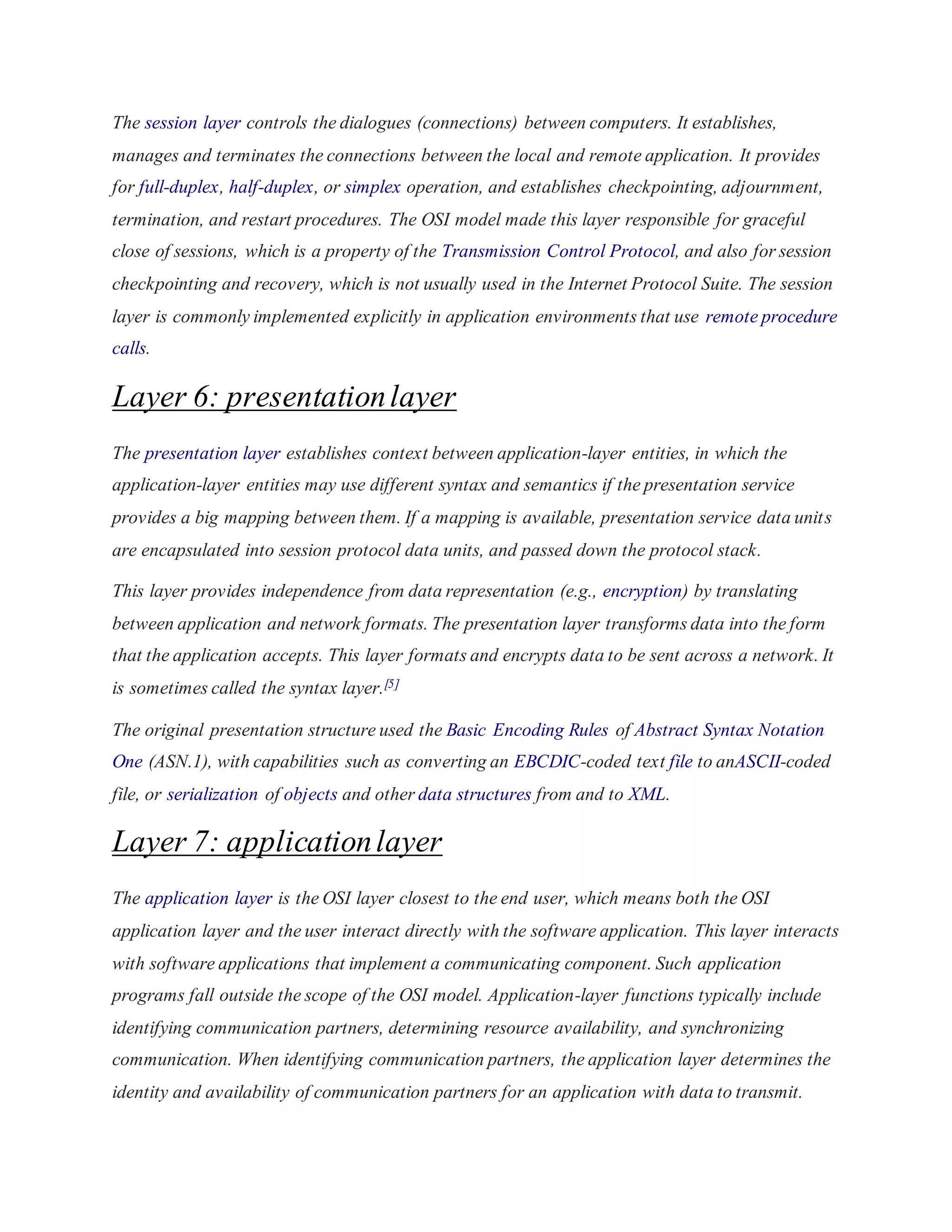 The session layer controls the dialogues (connections) between computers. It establishes, 
manages and terminates the connections between the local and remote application. It provides 
for full-duplex, half-duplex, or simplex operation, and establishes checkpointing, adjournment, 
termination, and restart procedures. The OSI model made this layer responsible for graceful 
close of sessions, which is a property of the Transmission Control Protocol, and also for session 
checkpointing and recovery, which is not usually used in the Internet Protocol Suite. The session 
layer is commonly implemented explicitly in application environments that use remote procedure 
calls. 
Layer 6: presentation layer 
The presentation layer establishes context between application-layer entities, in which the 
application-layer entities may use different syntax and semantics if the presentation service 
provides a big mapping between them. If a mapping is available, presentation service data unit s 
are encapsulated into session protocol data units, and passed down the protocol stack. 
This layer provides independence from data representation (e.g., encryption) by translating 
between application and network formats. The presentation layer transforms data into the form 
that the application accepts. This layer formats and encrypts data to be sent across a network. It 
is sometimes called the syntax layer.[5] 
The original presentation structure used the Basic Encoding Rules of Abstract Syntax Notation 
One (ASN.1), with capabilities such as converting an EBCDIC-coded text file to anASCII-coded 
file, or serialization of objects and other data structures from and to XML. 
Layer 7: application layer 
The application layer is the OSI layer closest to the end user, which means both the OSI 
application layer and the user interact directly with the software application. This layer interacts 
with software applications that implement a communicating component. Such application 
programs fall outside the scope of the OSI model. Application-layer functions typically include 
identifying communication partners, determining resource availability, and synchronizing 
communication. When identifying communication partners, the application layer determines the 
identity and availability of communication partners for an application with data to transmit. 
 