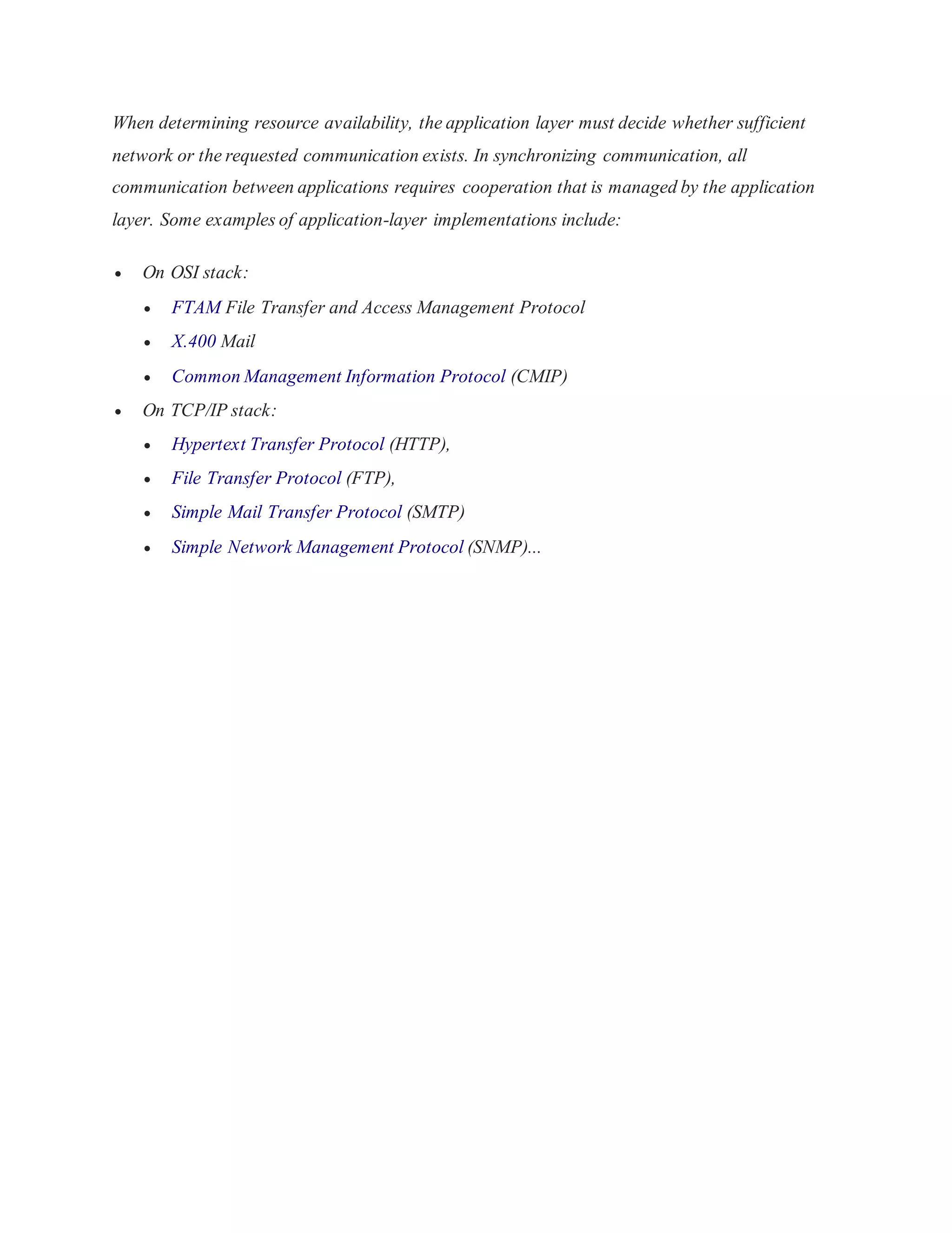 When determining resource availability, the application layer must decide whether sufficient 
network or the requested communication exists. In synchronizing communication, all 
communication between applications requires cooperation that is managed by the application 
layer. Some examples of application-layer implementations include: 
 On OSI stack: 
 FTAM File Transfer and Access Management Protocol 
 X.400 Mail 
 Common Management Information Protocol (CMIP) 
 On TCP/IP stack: 
 Hypertext Transfer Protocol (HTTP), 
 File Transfer Protocol (FTP), 
 Simple Mail Transfer Protocol (SMTP) 
 Simple Network Management Protocol (SNMP)... 
