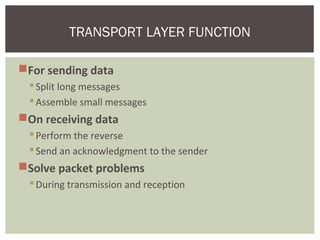 For sending data
Split long messages
Assemble small messages
On receiving data
Perform the reverse
Send an acknowledgment to the sender
Solve packet problems
During transmission and reception
TRANSPORT LAYER FUNCTION
 