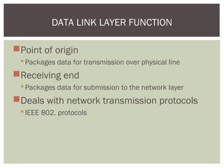 Point of origin
Packages data for transmission over physical line
Receiving end
Packages data for submission to the network layer
Deals with network transmission protocols
IEEE 802. protocols
DATA LINK LAYER FUNCTION
 