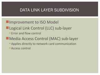 Improvement to ISO Model
Logical Link Control (LLC) sub-layer
Error and flow control
Media Access Control (MAC) sub-layer
Applies directly to network card communication
Access control
DATA LINK LAYER SUBDIVISION
 