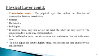  Transmission mode : The physical layer also defines the direction of
transmission between two devices:
 Simplex
 Half-duplex
 Full-duplex.
 In simplex mode, only one device can send; the other can only receive. The
simplex mode is a one-way communication.
 In the half-duplex mode, two devices can send and receive, but not at the same
time.
 In a full-duplex (or simply duplex) mode, two devices can send and receive at
the same time.
12
 