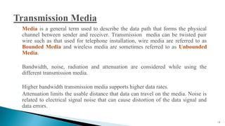  Media is a general term used to describe the data path that forms the physical
channel between sender and receiver. Transmission media can be twisted pair
wire such as that used for telephone installation, wire media are referred to as
Bounded Media and wireless media are sometimes referred to as Unbounded
Media.
 Bandwidth, noise, radiation and attenuation are considered while using the
different transmission media.
 Higher bandwidth transmission media supports higher data rates.
 Attenuation limits the usable distance that data can travel on the media. Noise is
related to electrical signal noise that can cause distortion of the data signal and
data errors.
13
 