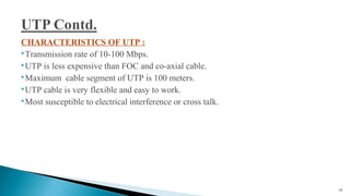 CHARACTERISTICS OF UTP :
Transmission rate of 10-100 Mbps.
UTP is less expensive than FOC and co-axial cable.
Maximum cable segment of UTP is 100 meters.
UTP cable is very flexible and easy to work.
Most susceptible to electrical interference or cross talk.
19
 