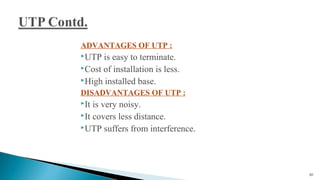 ADVANTAGES OF UTP :
UTP is easy to terminate.
Cost of installation is less.
High installed base.
DISADVANTAGES OF UTP :
It is very noisy.
It covers less distance.
UTP suffers from interference.
20
 