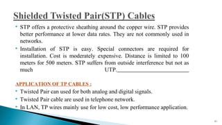  STP offers a protective sheathing around the copper wire. STP provides
better performance at lower data rates. They are not commonly used in
networks.
 Installation of STP is easy. Special connectors are required for
installation. Cost is moderately expensive. Distance is limited to 100
meters for 500 meters. STP suffers from outside interference but not as
much UTP.
APPLICATION OF TP CABLES :
 Twisted Pair can used for both analog and digital signals.
 Twisted Pair cable are used in telephone network.
 In LAN, TP wires mainly use for low cost, low performance application.
21
 