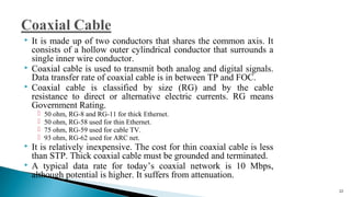  It is made up of two conductors that shares the common axis. It
consists of a hollow outer cylindrical conductor that surrounds a
single inner wire conductor.
 Coaxial cable is used to transmit both analog and digital signals.
Data transfer rate of coaxial cable is in between TP and FOC.
 Coaxial cable is classified by size (RG) and by the cable
resistance to direct or alternative electric currents. RG means
Government Rating.
 50 ohm, RG-8 and RG-11 for thick Ethernet.
 50 ohm, RG-58 used for thin Ethernet.
 75 ohm, RG-59 used for cable TV.
 93 ohm, RG-62 used for ARC net.
 It is relatively inexpensive. The cost for thin coaxial cable is less
than STP. Thick coaxial cable must be grounded and terminated.
 A typical data rate for today’s coaxial network is 10 Mbps,
although potential is higher. It suffers from attenuation.
22
 