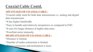 ADVANTAGES OF CO-AXIAL CABLE :
Coaxial cable used for both data transmission i.e. analog and digital
data transmission.
It has higher bandwidth.
Easy to handle and relatively inexpensive as compared to FOC.
It uses for longer distance at higher data rates.
Excellent noise immunity.
DISADVANTAGES OF CO-AXIAL CABLE :
Distance is limited.
Number of nodes connection is limited.
Proper connectors and termination is must.
24
 