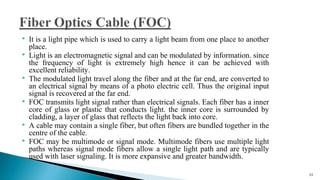  It is a light pipe which is used to carry a light beam from one place to another
place.
 Light is an electromagnetic signal and can be modulated by information. since
the frequency of light is extremely high hence it can be achieved with
excellent reliability.
 The modulated light travel along the fiber and at the far end, are converted to
an electrical signal by means of a photo electric cell. Thus the original input
signal is recovered at the far end.
 FOC transmits light signal rather than electrical signals. Each fiber has a inner
core of glass or plastic that conducts light. the inner core is surrounded by
cladding, a layer of glass that reflects the light back into core.
 A cable may contain a single fiber, but often fibers are bundled together in the
centre of the cable.
 FOC may be multimode or signal mode. Multimode fibers use multiple light
paths whereas signal mode fibers allow a single light path and are typically
used with laser signaling. It is more expansive and greater bandwidth.
25
 