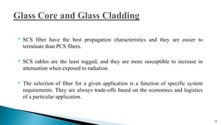  SCS fiber have the best propagation characteristics and they are easier to
terminate than PCS fibers.
 SCS cables are the least rugged, and they are more susceptible to increase in
attenuation when exposed to radiation.
 The selection of fiber for a given application is a function of specific system
requirements. They are always trade-offs based on the economics and logistics
of a particular application.
29
 