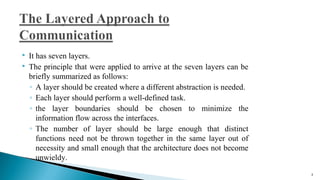  It has seven layers.
 The principle that were applied to arrive at the seven layers can be
briefly summarized as follows:
◦ A layer should be created where a different abstraction is needed.
◦ Each layer should perform a well-defined task.
◦ the layer boundaries should be chosen to minimize the
information flow across the interfaces.
◦ The number of layer should be large enough that distinct
functions need not be thrown together in the same layer out of
necessity and small enough that the architecture does not become
unwieldy.
3
 