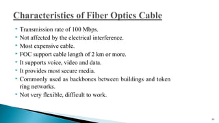  Transmission rate of 100 Mbps.
 Not affected by the electrical interference.
 Most expensive cable.
 FOC support cable length of 2 km or more.
 It supports voice, video and data.
 It provides most secure media.
 Commonly used as backbones between buildings and token
ring networks.
 Not very flexible, difficult to work.
30
 