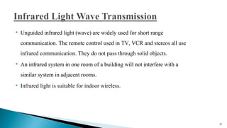  Unguided infrared light (wave) are widely used for short range
communication. The remote control used in TV, VCR and stereos all use
infrared communication. They do not pass through solid objects.
 An infrared system in one room of a building will not interfere with a
similar system in adjacent rooms.
 Infrared light is suitable for indoor wireless.
37
 