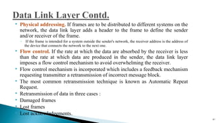  Physical addressing. If frames are to be distributed to different systems on the
network, the data link layer adds a header to the frame to define the sender
and/or receiver of the frame.
◦ If the frame is intended for a system outside the sender's network, the receiver address is the address of
the device that connects the network to the next one.
 Flow control. If the rate at which the data are absorbed by the receiver is less
than the rate at which data are produced in the sender, the data link layer
imposes a flow control mechanism to avoid overwhelming the receiver.
 Flow control mechanism is incorporated which includes a feedback mechanism
requesting transmitter a retransmission of incorrect message block.
 The most common retransmission technique is known as Automatic Repeat
Request.
 Retransmission of data in three cases :
 Damaged frames
 Lost frames
 Lost acknowledgements.
41
 