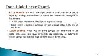  Error control. The data link layer adds reliability to the physical
layer by adding mechanisms to detect and retransmit damaged or
lost frames.
◦ It also uses a mechanism to recognize duplicate frames.
◦ Error control is normally achieved through a trailer added to the end of
the frame.
 Access control. When two or more devices are connected to the
same link, data link layer protocols are necessary to determine
which device has control over the link at any given time.
42
 