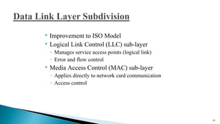  Improvement to ISO Model
 Logical Link Control (LLC) sub-layer
◦ Manages service access points (logical link)
◦ Error and flow control
 Media Access Control (MAC) sub-layer
◦ Applies directly to network card communication
◦ Access control
43
 