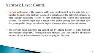  Logical addressing : The physical addressing implemented by the data link layer
handles the addressing problem locally. If a packet passes the network boundary, we
need another addressing system to help distinguish the source and destination
systems. The network layer adds a header to the packet coming from the upper layer
that, among other things, includes the logical addresses of the sender and receiver.
 The network layer functions are carried out by adding header to every Network
Service Data Unit (NSDU) forming Network Protocol Data Unit (NPDU). The header
contains all the information necessary for carrying out functions.
48
 