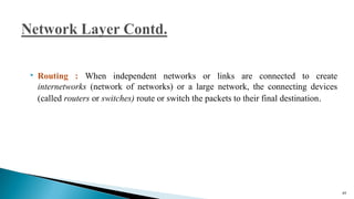  Routing : When independent networks or links are connected to create
internetworks (network of networks) or a large network, the connecting devices
(called routers or switches) route or switch the packets to their final destination.
49
 