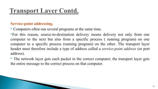 Service-point addressing.
 Computers often run several programs at the same time.
For this reason, source-to-destination delivery means delivery not only from one
computer to the next but also from a specific process ( running program) on one
computer to a specific process (running program) on the other. The transport layer
header must therefore include a type of address called a service-point address (or port
address).
 The network layer gets each packet to the correct computer; the transport layer gets
the entire message to the correct process on that computer.
53
 